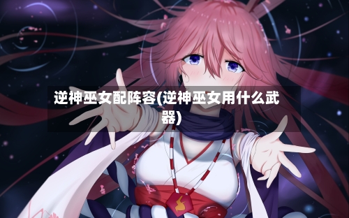 逆神巫女配阵容(逆神巫女用什么武器)