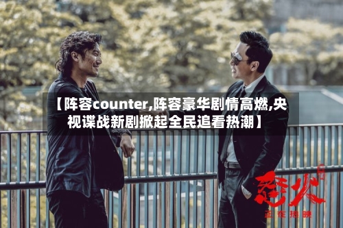 【阵容counter,阵容豪华剧情高燃,央视谍战新剧掀起全民追看热潮】