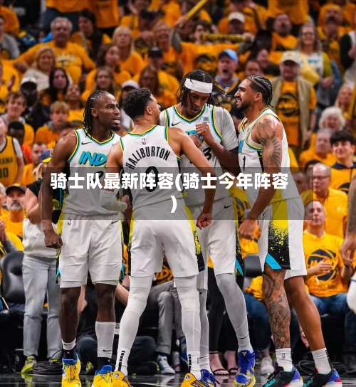 骑士队最新阵容(骑士今年阵容)