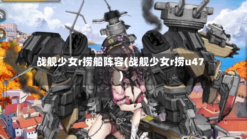 战舰少女r捞船阵容(战舰少女r捞u47)-第2张图片