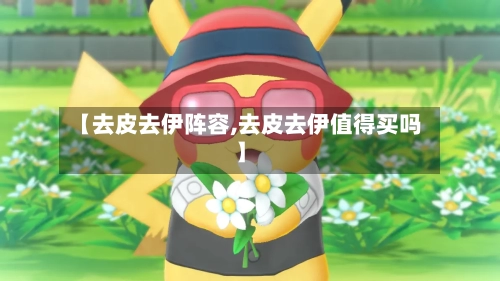 【去皮去伊阵容,去皮去伊值得买吗】