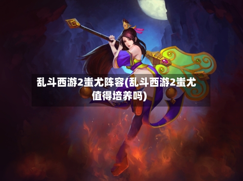 乱斗西游2蚩尤阵容(乱斗西游2蚩尤值得培养吗)-第2张图片