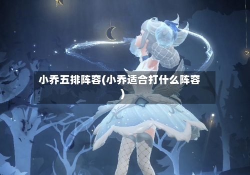 小乔五排阵容(小乔适合打什么阵容)